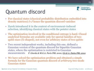 Quantum discord
• For classical states (classical probability distribution embedded into
density matrices) I=J hence the quantum discord vanishes
• Zurek introduced it in the context of environment-induced
selection, identifying classical states with the pointer states
• The optimization involved in the conditional entropy is hard. Closed
analytical formulas are available only for special families of two-
qubit staes (X-shaped), not even for arbitrary states of two qubits
• Two recent independent works, including this one, defined a
Gaussian version of the quantum discord for bipartite Gaussian
states, where the optimization is restricted to Gaussian
measurements P. Giorda & M.G.A. Paris PRL 2010; GA & A. Datta PRL 2010
• We have solved the optimization problem and obtained a simple
formula for the Gaussian quantum discord of arbitrary two-mode
Gaussian states
13
Imperial College London 10/08/2010Quantum versus Classical Correlations in Gaussian States
 