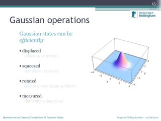 Gaussian operations
Gaussian states can be
efficiently:
 displaced
(classical currents)
 squeezed
(nonlinear crystals)
 rotated
(phase plates, beam splitters)
 measured
(homodyne detection)
15
Imperial College London 10/08/2010Quantum versus Classical Correlations in Gaussian States
 