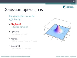 Gaussian operations
Gaussian states can be
efficiently:
 displaced
(classical currents)
 squeezed
(nonlinear crystals)
 rotated
(phase plates, beam splitters)
 measured
(homodyne detection)
16
Imperial College London 10/08/2010Quantum versus Classical Correlations in Gaussian States
 