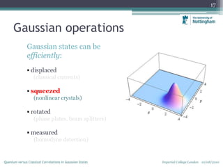 Gaussian operations
Gaussian states can be
efficiently:
 displaced
(classical currents)
 squeezed
(nonlinear crystals)
 rotated
(phase plates, beam splitters)
 measured
(homodyne detection)
17
Imperial College London 10/08/2010Quantum versus Classical Correlations in Gaussian States
 