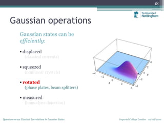 Gaussian operations
Gaussian states can be
efficiently:
 displaced
(classical currents)
 squeezed
(nonlinear crystals)
 rotated
(phase plates, beam splitters)
 measured
(homodyne detection)
18
Imperial College London 10/08/2010Quantum versus Classical Correlations in Gaussian States
 