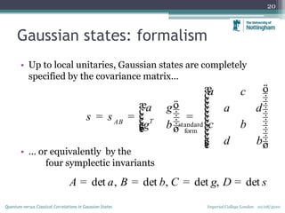 Gaussian states: formalism
• Up to local unitaries, Gaussian states are completely
specified by the covariance matrix…
• … or equivalently by the
four symplectic invariants
20
Imperial College London 10/08/2010Quantum versus Classical Correlations in Gaussian States
standard
form
TAB
a c
a d
c b
d b
a g
s s
g b
æ ö÷ç ÷ç ÷çæ ö ÷ç ÷÷ç ç ÷÷ç= = = ç ÷÷ç ç ÷÷ç ÷÷ç çè ø ÷ç ÷ç ÷ç ÷çè ø
det , det , det , detA B C Da b g s= = = =
 