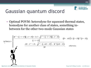 Gaussian quantum discord
• Optimal POVM: heterodyne for squeezed thermal states,
homodyne for another class of states, something in-
between for the other two-mode Gaussian states
23
Imperial College London 10/08/2010Quantum versus Classical Correlations in Gaussian States
( )( ) ( )( )
( )
( ) ( ) ( )
( ) ( )
0
2 2
2 2
2
22 4 2
2 1 2 | | 1
, 1 ;
1inf det( )
2
, .
2
C B A D C C B A D
D AB B C A D
B
AB C D C AB D C AB D
otherwise
B
s
e
ìï + - + - + + + - + - +ïïï - £ + +ïï - +ï= í
ïïï - + - + - + - +ïïïïî
 