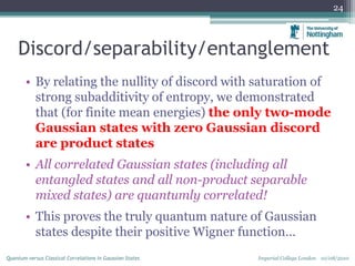 Discord/separability/entanglement
• By relating the nullity of discord with saturation of
strong subadditivity of entropy, we demonstrated
that (for finite mean energies) the only two-mode
Gaussian states with zero Gaussian discord
are product states
• All correlated Gaussian states (including all
entangled states and all non-product separable
mixed states) are quantumly correlated!
• This proves the truly quantum nature of Gaussian
states despite their positive Wigner function…
24
Imperial College London 10/08/2010Quantum versus Classical Correlations in Gaussian States
 