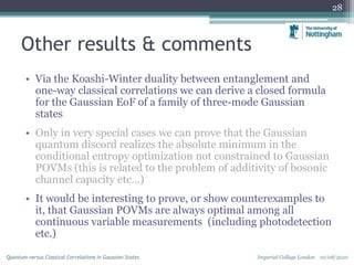 Other results & comments
• Via the Koashi-Winter duality between entanglement and
one-way classical correlations we can derive a closed formula
for the Gaussian EoF of a family of three-mode Gaussian
states
• Only in very special cases we can prove that the Gaussian
quantum discord realizes the absolute minimum in the
conditional entropy optimization not constrained to Gaussian
POVMs (this is related to the problem of additivity of bosonic
channel capacity etc…)
• It would be interesting to prove, or show counterexamples to
it, that Gaussian POVMs are always optimal among all
continuous variable measurements (including photodetection
etc.)
28
Imperial College London 10/08/2010Quantum versus Classical Correlations in Gaussian States
 