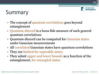 Summary
• The concept of quantum correlations goes beyond
entanglement
• Quantum discord is a bona fide measure of such general
quantum correlations
• Quantum discord can be computed for Gaussian states
under Gaussian measurements
• All correlated Gaussian states have quantum correlations
• They are limited for separable states
• They admit upper and lower bounds as a function of the
entanglement, for entangled states
29
Imperial College London 10/08/2010Quantum versus Classical Correlations in Gaussian States
 