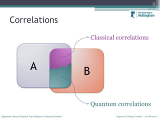 Correlations
3
Quantum versus Classical Correlations in Gaussian States Imperial College London 10/08/2010
A B
Classical correlations
Quantum correlations
 