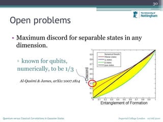 Open problems
• Maximum discord for separable states in any
dimension.
▫ known for qubits,
numerically, to be 1/3
Al-Qasimi & James, arXiv:1007.1814
30
Imperial College London 10/08/2010Quantum versus Classical Correlations in Gaussian States
 