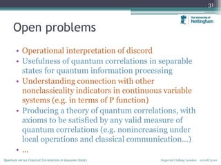 Open problems
• Operational interpretation of discord
• Usefulness of quantum correlations in separable
states for quantum information processing
• Understanding connection with other
nonclassicality indicators in continuous variable
systems (e.g. in terms of P function)
• Producing a theory of quantum correlations, with
axioms to be satisfied by any valid measure of
quantum correlations (e.g. nonincreasing under
local operations and classical communication…)
• …
31
Imperial College London 10/08/2010Quantum versus Classical Correlations in Gaussian States
 
