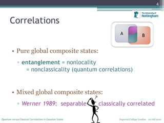 Correlations
4
Quantum versus Classical Correlations in Gaussian States Imperial College London 10/08/2010
• Pure global composite states:
▫ entanglement = nonlocality
= nonclassicality (quantum correlations)
• Mixed global composite states:
▫ Werner 1989: separable = classically correlated
A B
 