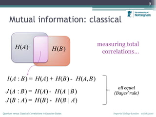 Mutual information: classical
9
measuring total
correlations…
( )H A ( )H B
( : ) ( ) ( ) ( , )I A B H A H B H A B= + -
( : ) ( ) ( | )
( : ) ( ) ( | )
J A B H A H A B
J B A H B H B A
= -
= -
all equal
(Bayes’ rule)
Imperial College London 10/08/2010Quantum versus Classical Correlations in Gaussian States
 