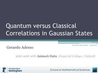 Quantum versus Classical
Correlations in Gaussian States
Gerardo Adesso
joint work with Animesh Datta (Imperial College / Oxford)
School of Mathematical Sciences
Imperial College London 10/08/2010
 