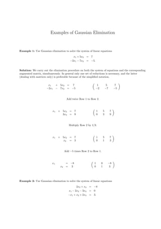 Examples of Gaussian Elimination
Example 1: Use Gaussian elimination to solve the system of linear equations
x1 + 5x2 = 7
−2x1 − 7x2 = −5.
Solution: We carry out the elimination procedure on both the system of equations and the corresponding
augmented matrix, simultaneously. In general only one set of reductions is necessary, and the latter
(dealing with matrices only) is preferable because of the simpliﬁed notation.
x1 + 5x2 = 7
−2x1 − 7x2 = −5
1 5 7
−2 −7 −5
Add twice Row 1 to Row 2.
x1 + 5x2 = 7
3x2 = 9
1 5 7
0 3 9
Multiply Row 2 by 1/3.
x1 + 5x2 = 7
x2 = 3
1 5 7
0 1 3
Add −5 times Row 2 to Row 1.
x1 = −8
x2 = 3
1 0 −8
0 1 3
Example 2: Use Gaussian elimination to solve the system of linear equations
2x2 + x3 = −8
x1 − 2x2 − 3x3 = 0
−x1 + x2 + 2x3 = 3.
 