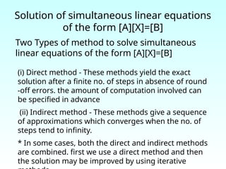 Solution of simultaneous linear equations
of the form [A][X]=[B]
Two Types of method to solve simultaneous
linear equations of the form [A][X]=[B]
(i) Direct method - These methods yield the exact
solution after a finite no. of steps in absence of round
-off errors. the amount of computation involved can
be specified in advance
(ii) Indirect method - These methods give a sequence
of approximations which converges when the no. of
steps tend to infinity.
* In some cases, both the direct and indirect methods
are combined. first we use a direct method and then
the solution may be improved by using iterative
 