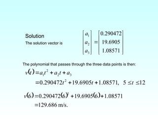 Solution
The solution vector is





















08571
.
1
6905
.
19
290472
.
0
3
2
1
a
a
a
The polynomial that passes through the three data points is then:
 
12
5
,
08571
.
1
6905
.
19
290472
.
0 2
3
2
2
1








t
t
t
a
t
a
t
a
t
v
     
.
m/s
686
.
129
08571
.
1
6
6905
.
19
6
290472
.
0
6
2




v
 