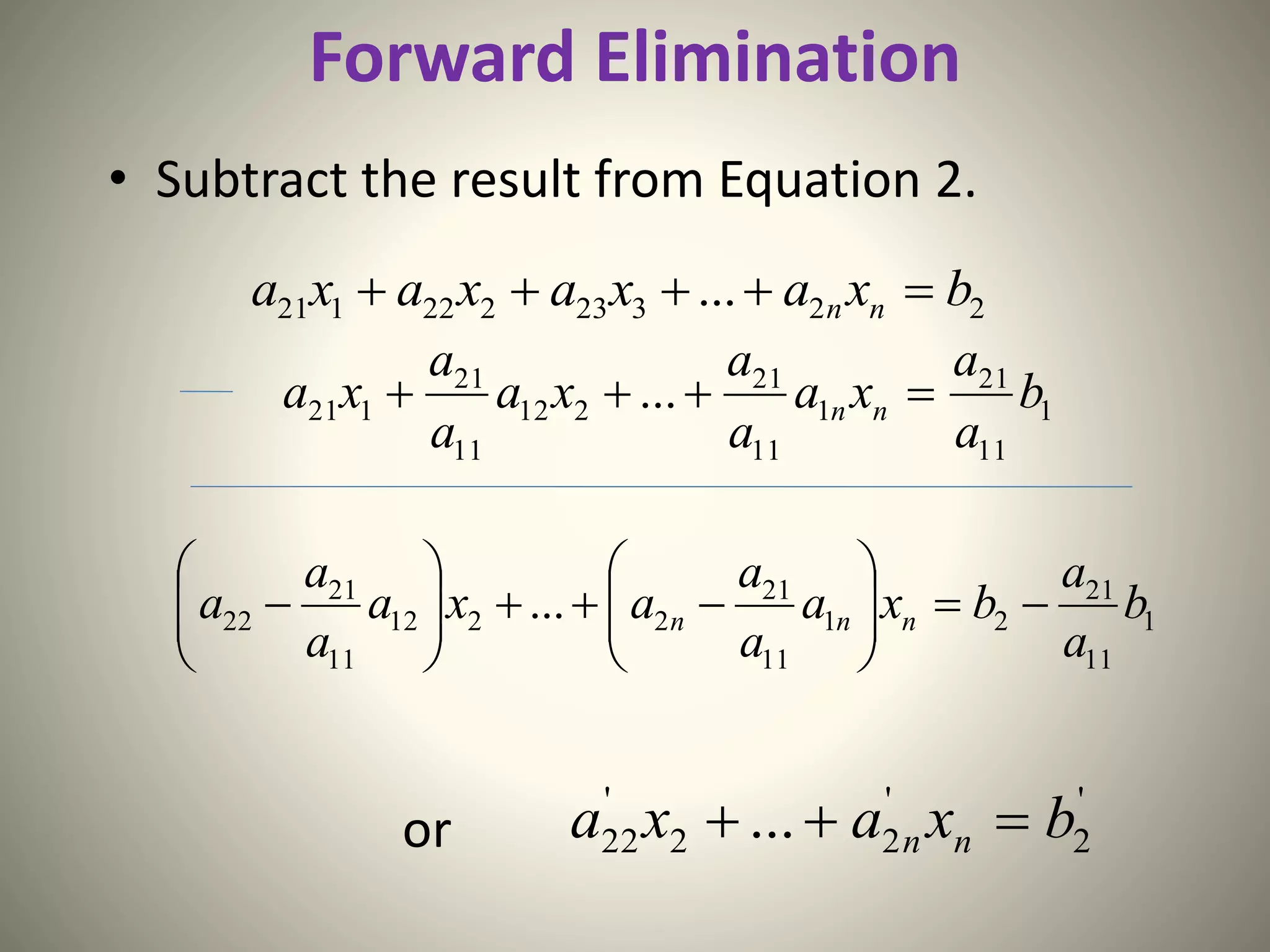 Forward Elimination
• Subtract the result from Equation 2.
or
22323222121 ... bxaxaxaxa nn 
1
11
21
1
11
21
212
11
21
121 ... b
a
a
xa
a
a
xa
a
a
xa nn 
1
11
21
21
11
21
2212
11
21
22 ... b
a
a
bxa
a
a
axa
a
a
a nnn 












'
2
'
22
'
22 ... bxaxa nn 
 