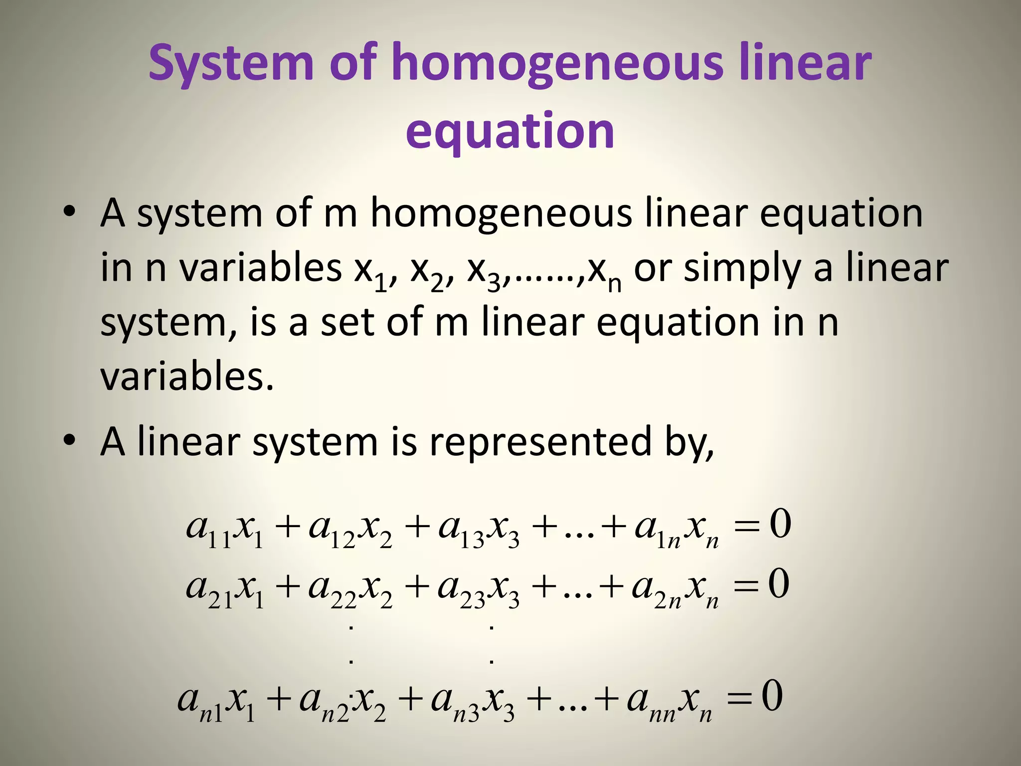 System of homogeneous linear
equation
• A system of m homogeneous linear equation
in n variables x1, x2, x3,……,xn or simply a linear
system, is a set of m linear equation in n
variables.
• A linear system is represented by,
0... 1313212111  nn xaxaxaxa
0... 2323222121  nn xaxaxaxa
0...332211  nnnnnn xaxaxaxa
. .
. .
. .
 