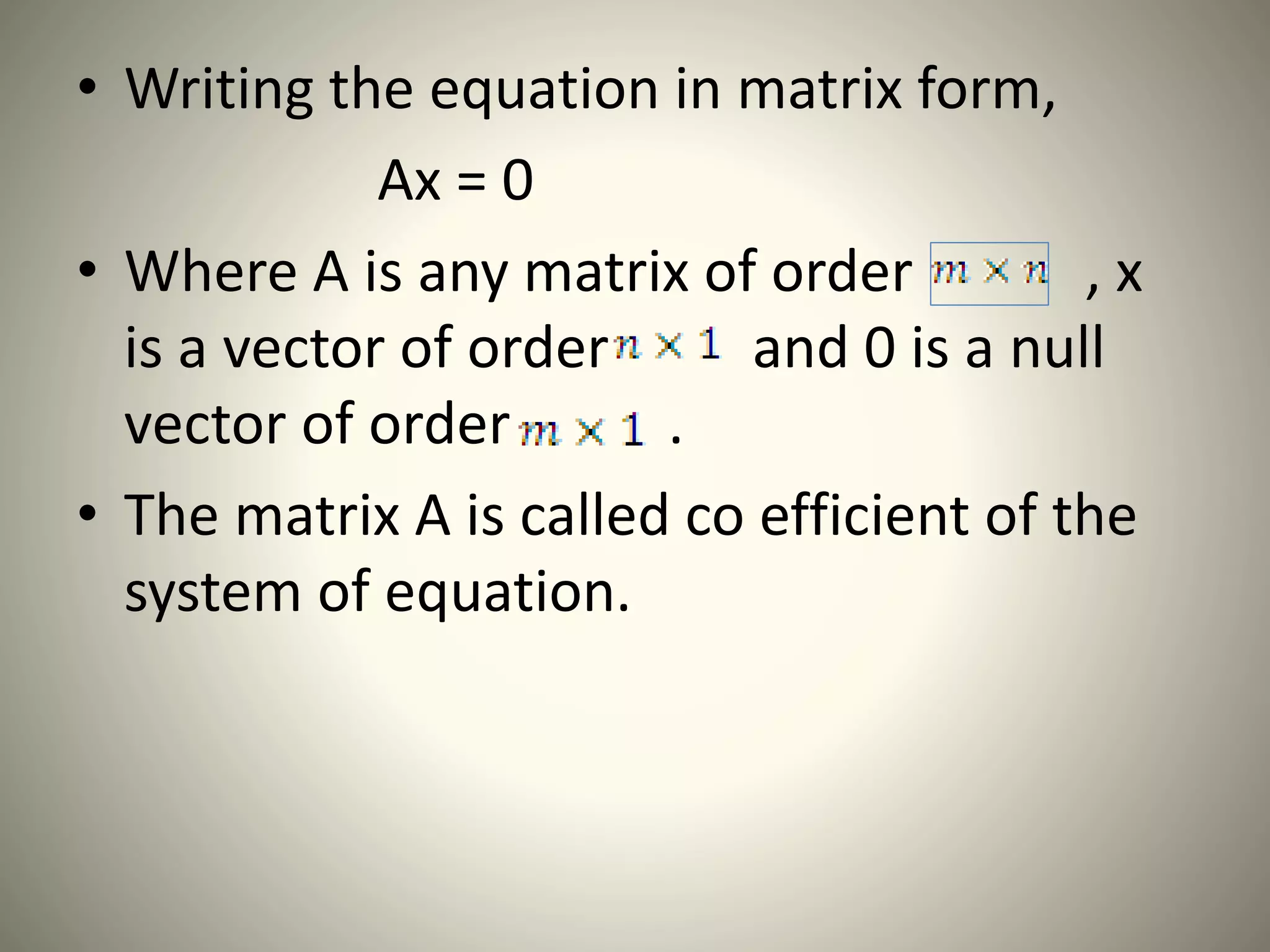 • Writing the equation in matrix form,
Ax = 0
• Where A is any matrix of order , x
is a vector of order and 0 is a null
vector of order .
• The matrix A is called co efficient of the
system of equation.
 