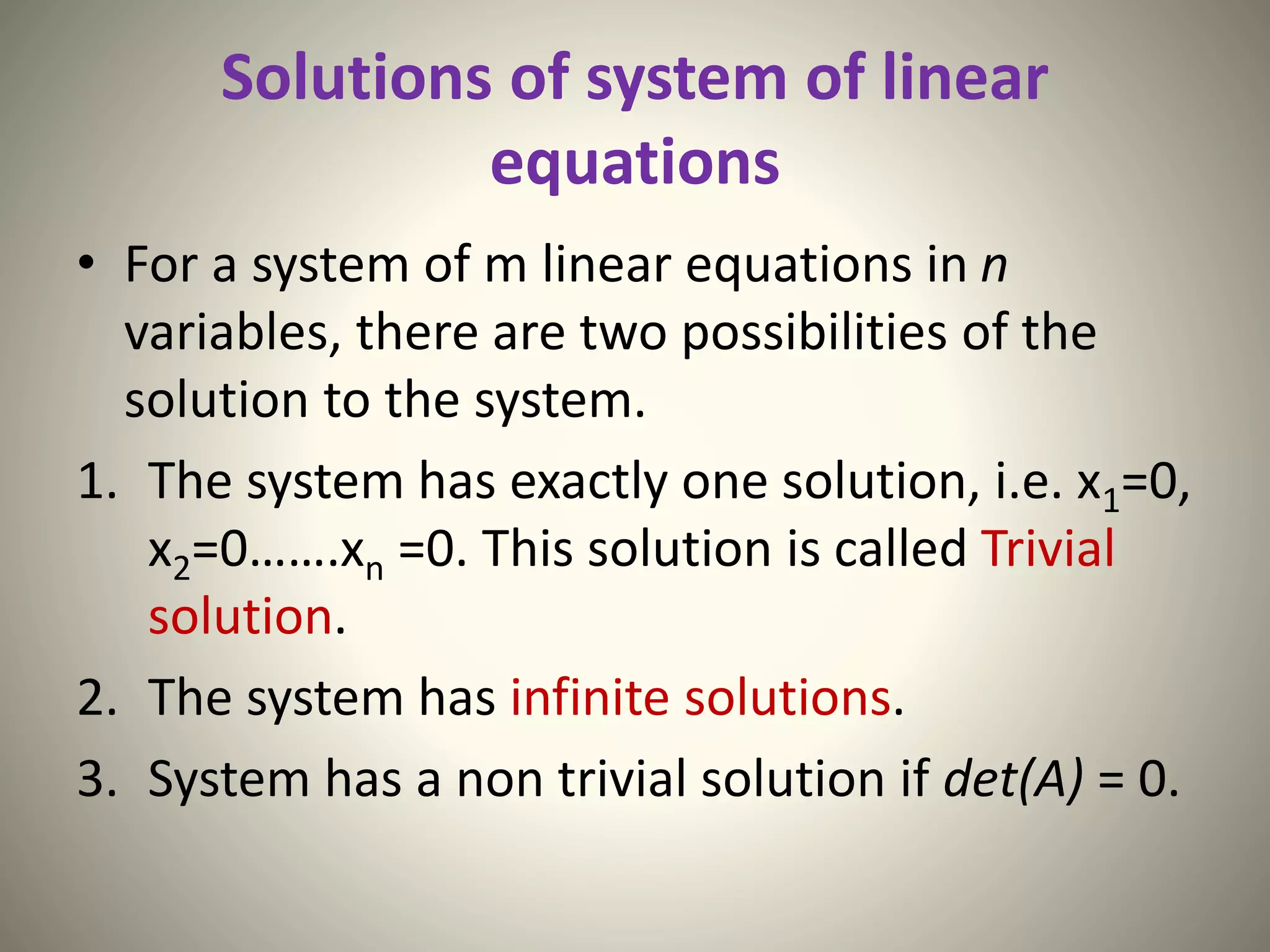 Solutions of system of linear
equations
• For a system of m linear equations in n
variables, there are two possibilities of the
solution to the system.
1. The system has exactly one solution, i.e. x1=0,
x2=0…….xn =0. This solution is called Trivial
solution.
2. The system has infinite solutions.
3. System has a non trivial solution if det(A) = 0.
 