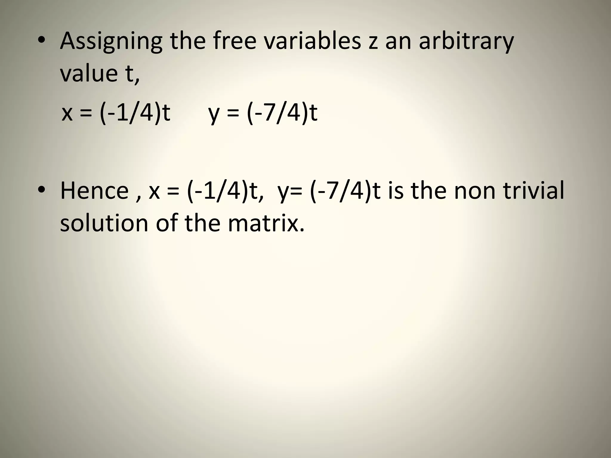 • Assigning the free variables z an arbitrary
value t,
x = (-1/4)t y = (-7/4)t
• Hence , x = (-1/4)t, y= (-7/4)t is the non trivial
solution of the matrix.
 