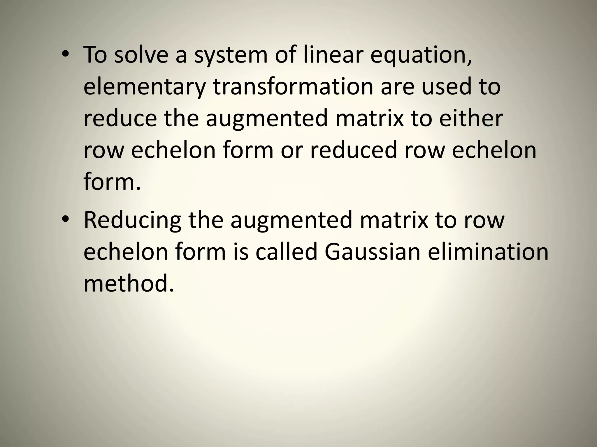 • To solve a system of linear equation,
elementary transformation are used to
reduce the augmented matrix to either
row echelon form or reduced row echelon
form.
• Reducing the augmented matrix to row
echelon form is called Gaussian elimination
method.
 