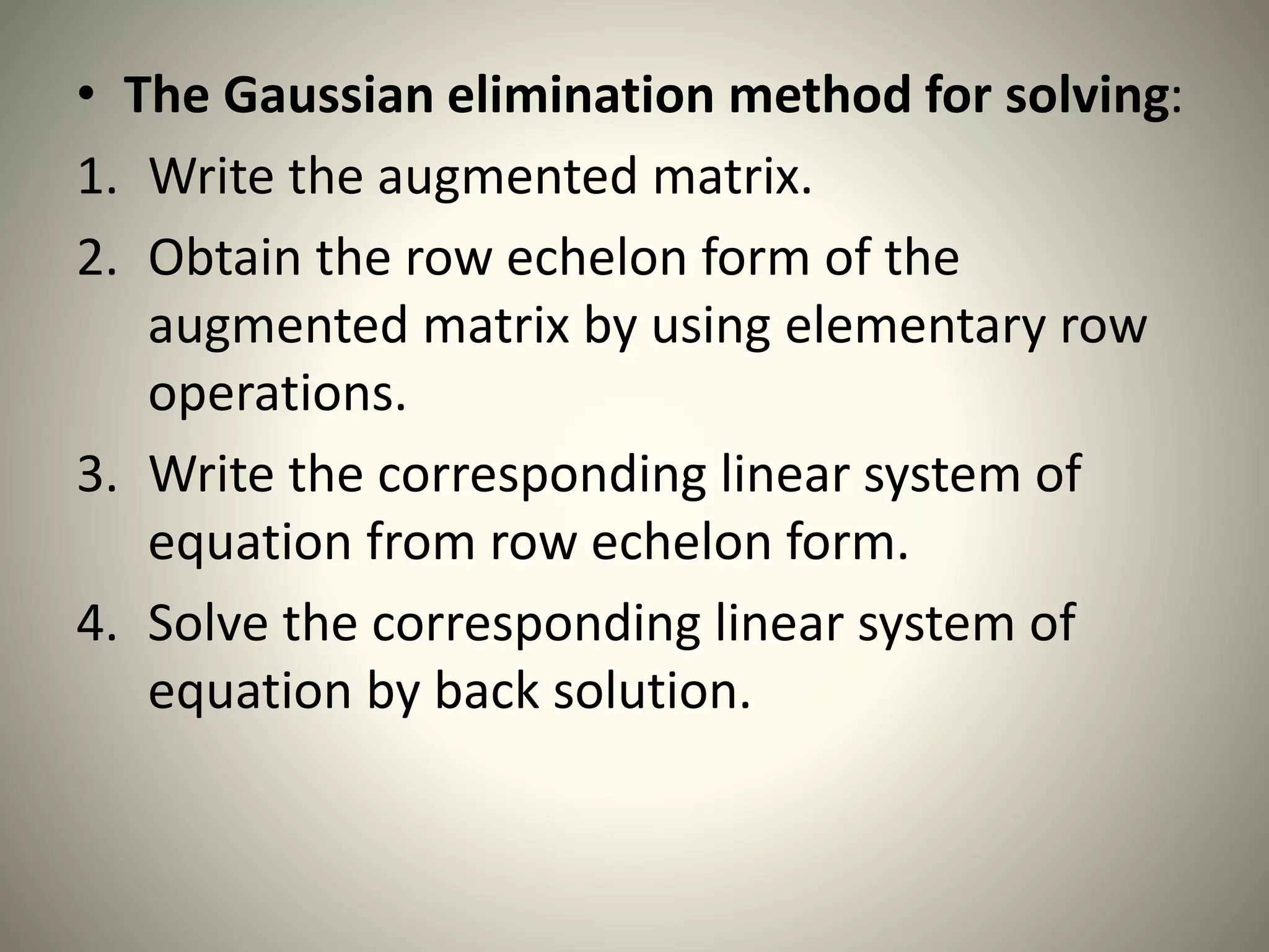 • The Gaussian elimination method for solving:
1. Write the augmented matrix.
2. Obtain the row echelon form of the
augmented matrix by using elementary row
operations.
3. Write the corresponding linear system of
equation from row echelon form.
4. Solve the corresponding linear system of
equation by back solution.
 