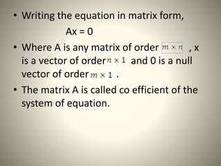 • Writing the equation in matrix form,
Ax = 0
• Where A is any matrix of order , x
is a vector of order and 0 is a null
vector of order .
• The matrix A is called co efficient of the
system of equation.
 