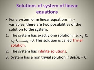 Solutions of system of linear
equations
• For a system of m linear equations in n
variables, there are two possibilities of the
solution to the system.
1. The system has exactly one solution, i.e. x1=0,
x2=0…….xn =0. This solution is called Trivial
solution.
2. The system has infinite solutions.
3. System has a non trivial solution if det(A) = 0.
 