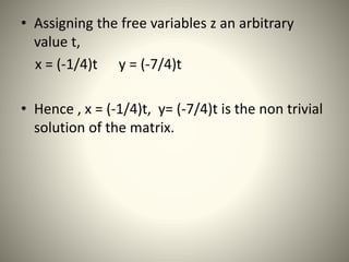 • Assigning the free variables z an arbitrary
value t,
x = (-1/4)t y = (-7/4)t
• Hence , x = (-1/4)t, y= (-7/4)t is the non trivial
solution of the matrix.
 