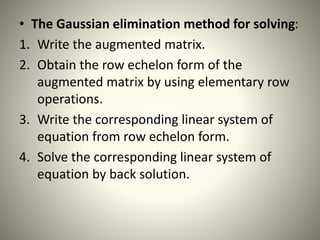 • The Gaussian elimination method for solving:
1. Write the augmented matrix.
2. Obtain the row echelon form of the
augmented matrix by using elementary row
operations.
3. Write the corresponding linear system of
equation from row echelon form.
4. Solve the corresponding linear system of
equation by back solution.
 