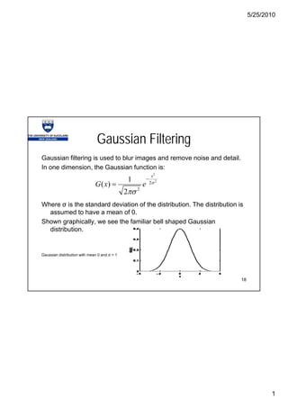 5/25/2010
1
Gaussian Filtering
Gaussian filtering is used to blur images and remove noise and detail.g g
In one dimension, the Gaussian function is:
Where σ is the standard deviation of the distribution The distribution is
2
2
2
2
1
( )
2
x
G x e σ
πσ
−
=
Where σ is the standard deviation of the distribution. The distribution is
assumed to have a mean of 0.
Shown graphically, we see the familiar bell shaped Gaussian
distribution.
18
Gaussian distribution with mean 0 and σ = 1
 