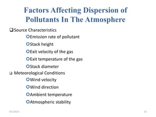 Factors Affecting Dispersion of
Pollutants In The Atmosphere
Source Characteristics
Emission rate of pollutant
Stack height
Exit velocity of the gas
Exit temperature of the gas
Stack diameter
 Meteorological Conditions
Wind velocity
Wind direction
Ambient temperature
Atmospheric stability
9/1/2015 10
 