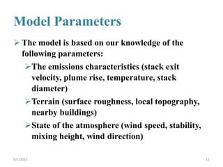 Model Parameters
 The model is based on our knowledge of the
following parameters:
The emissions characteristics (stack exit
velocity, plume rise, temperature, stack
diameter)
Terrain (surface roughness, local topography,
nearby buildings)
State of the atmosphere (wind speed, stability,
mixing height, wind direction)
9/1/2015 11
 