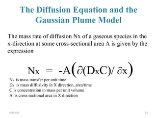 The Diffusion Equation and the
Gaussian Plume Model
13
The mass rate of diffusion Nx of a gaseous species in the
x-direction at some cross-sectional area A is given by the
expression
Nx = -A(∂(DxC)/ ∂x)Nx is mass transfer per unit time
Dx is mass diffusivity in X direction, area/time
C is concentration in mass per unit volume
A is cross sectional area in X direction
9/1/2015
 
