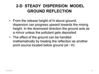 2-D STEADY DISPERSION MODEL
GROUND REFLECTION
• From the release height of H above ground,
dispersion can progress upward towards the mixing
height. In the downward direction the ground acts as
a mirror unless the pollutant gets deposited.
• The effect of the ground can be handled
mathematically by treating the reflection as another
point source located below ground (at - H)
9/1/2015 21
 