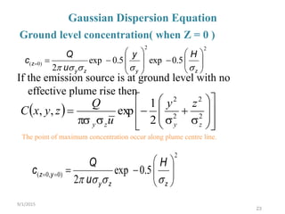 23
Gaussian Dispersion Equation
If the emission source is at ground level with no
effective plume rise then
 





















 2
2
2
2
2
1
exp,,
zyzy
zy
u
Q
zyxC
Ground level concentration( when Z = 0 )
The point of maximum concentration occur along plume centre line.
9/1/2015
2
)0,0( 5.0exp
2 






zzy
yz
H
u
Q
c

22
)0( 5.0exp5.0exp
2 















zyzy
z
Hy
u
Q
c

 