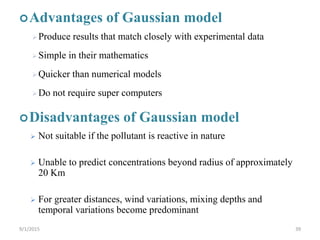 Advantages of Gaussian model
Produce results that match closely with experimental data
Simple in their mathematics
Quicker than numerical models
Do not require super computers
Disadvantages of Gaussian model
 Not suitable if the pollutant is reactive in nature
 Unable to predict concentrations beyond radius of approximately
20 Km
 For greater distances, wind variations, mixing depths and
temporal variations become predominant
399/1/2015
 