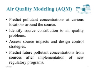 Air Quality Modeling (AQM)
• Predict pollutant concentrations at various
locations around the source.
• Identify source contribution to air quality
problems.
• Access source impacts and design control
strategies.
• Predict future pollutant concentrations from
sources after implementation of new
regulatory programs.
49/1/2015
 