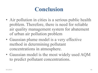 Conclusion
• Air pollution in cities is a serious public health
problem. Therefore, there is need for reliable
air quality management system for abatement
of urban air pollution problem
• Gaussian plume model is a very effective
method in determining pollutant
concentrations in atmosphere.
• Gaussian model is the most widely used AQM
to predict pollutant concentrations.
409/1/2015
 