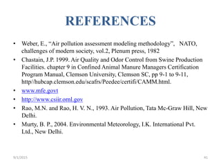 REFERENCES
• Weber, E., “Air pollution assessment modeling methodology”, NATO,
challenges of modern society, vol.2, Plenum press, 1982
• Chastain, J.P. 1999. Air Quality and Odor Control from Swine Production
Facilities. chapter 9 in Confined Animal Manure Managers Certification
Program Manual, Clemson University, Clemson SC, pp 9-1 to 9-11,
http//hubcap.clemson.edu/scafrs/Peedee/certifi/CAMM.html.
• www.mfe.govt
• http://www.csiir.ornl.gov
• Rao, M.N. and Rao, H. V. N., 1993. Air Pollution, Tata Mc-Graw Hill, New
Delhi.
• Murty, B. P., 2004. Environmental Meteorology, I.K. International Pvt.
Ltd., New Delhi.
419/1/2015
 