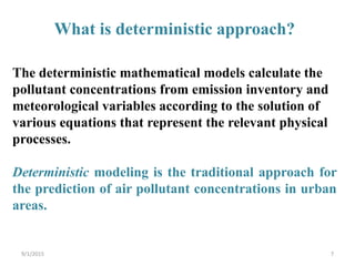 The deterministic mathematical models calculate the
pollutant concentrations from emission inventory and
meteorological variables according to the solution of
various equations that represent the relevant physical
processes.
Deterministic modeling is the traditional approach for
the prediction of air pollutant concentrations in urban
areas.
What is deterministic approach?
79/1/2015
 