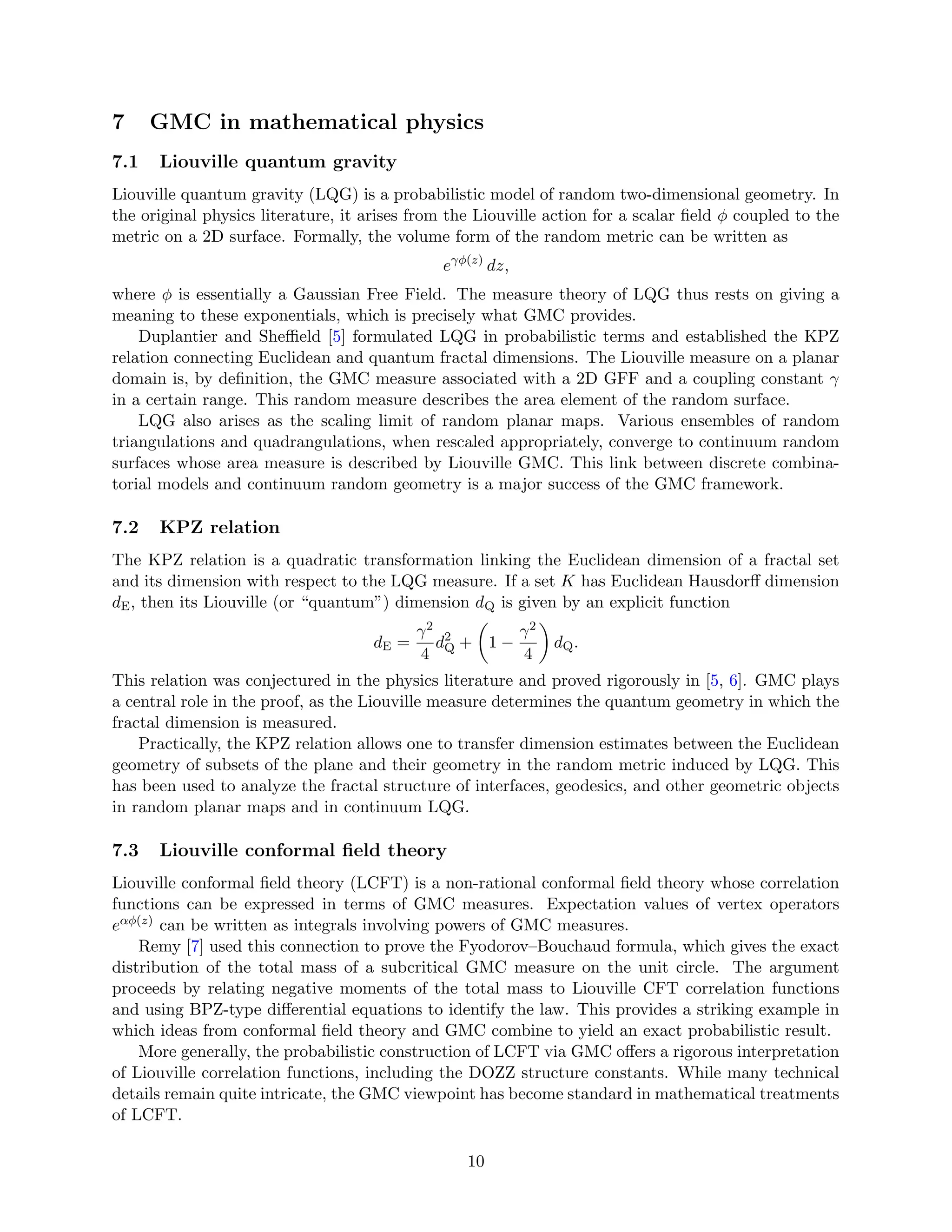 7 GMC in mathematical physics
7.1 Liouville quantum gravity
Liouville quantum gravity (LQG) is a probabilistic model of random two-dimensional geometry. In
the original physics literature, it arises from the Liouville action for a scalar field ϕ coupled to the
metric on a 2D surface. Formally, the volume form of the random metric can be written as
eγϕ(z)
dz,
where ϕ is essentially a Gaussian Free Field. The measure theory of LQG thus rests on giving a
meaning to these exponentials, which is precisely what GMC provides.
Duplantier and Sheffield [5] formulated LQG in probabilistic terms and established the KPZ
relation connecting Euclidean and quantum fractal dimensions. The Liouville measure on a planar
domain is, by definition, the GMC measure associated with a 2D GFF and a coupling constant γ
in a certain range. This random measure describes the area element of the random surface.
LQG also arises as the scaling limit of random planar maps. Various ensembles of random
triangulations and quadrangulations, when rescaled appropriately, converge to continuum random
surfaces whose area measure is described by Liouville GMC. This link between discrete combina-
torial models and continuum random geometry is a major success of the GMC framework.
7.2 KPZ relation
The KPZ relation is a quadratic transformation linking the Euclidean dimension of a fractal set
and its dimension with respect to the LQG measure. If a set K has Euclidean Hausdorff dimension
dE, then its Liouville (or “quantum”) dimension dQ is given by an explicit function
dE =
γ2
4
d2
Q +

1 −
γ2
4

dQ.
This relation was conjectured in the physics literature and proved rigorously in [5, 6]. GMC plays
a central role in the proof, as the Liouville measure determines the quantum geometry in which the
fractal dimension is measured.
Practically, the KPZ relation allows one to transfer dimension estimates between the Euclidean
geometry of subsets of the plane and their geometry in the random metric induced by LQG. This
has been used to analyze the fractal structure of interfaces, geodesics, and other geometric objects
in random planar maps and in continuum LQG.
7.3 Liouville conformal field theory
Liouville conformal field theory (LCFT) is a non-rational conformal field theory whose correlation
functions can be expressed in terms of GMC measures. Expectation values of vertex operators
eαϕ(z) can be written as integrals involving powers of GMC measures.
Remy [7] used this connection to prove the Fyodorov–Bouchaud formula, which gives the exact
distribution of the total mass of a subcritical GMC measure on the unit circle. The argument
proceeds by relating negative moments of the total mass to Liouville CFT correlation functions
and using BPZ-type differential equations to identify the law. This provides a striking example in
which ideas from conformal field theory and GMC combine to yield an exact probabilistic result.
More generally, the probabilistic construction of LCFT via GMC offers a rigorous interpretation
of Liouville correlation functions, including the DOZZ structure constants. While many technical
details remain quite intricate, the GMC viewpoint has become standard in mathematical treatments
of LCFT.
10
 