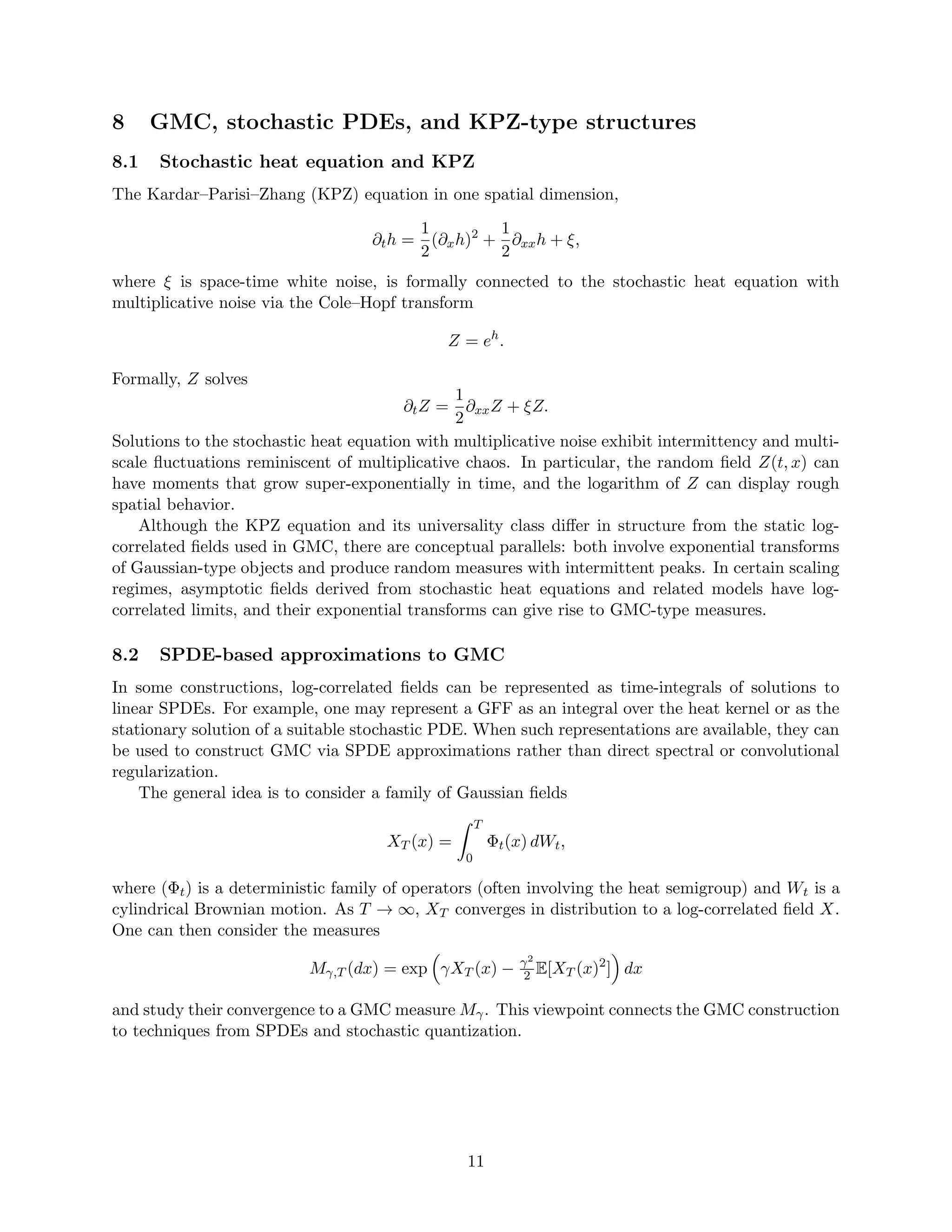 8 GMC, stochastic PDEs, and KPZ-type structures
8.1 Stochastic heat equation and KPZ
The Kardar–Parisi–Zhang (KPZ) equation in one spatial dimension,
∂th =
1
2
(∂xh)2
+
1
2
∂xxh + ξ,
where ξ is space-time white noise, is formally connected to the stochastic heat equation with
multiplicative noise via the Cole–Hopf transform
Z = eh
.
Formally, Z solves
∂tZ =
1
2
∂xxZ + ξZ.
Solutions to the stochastic heat equation with multiplicative noise exhibit intermittency and multi-
scale fluctuations reminiscent of multiplicative chaos. In particular, the random field Z(t, x) can
have moments that grow super-exponentially in time, and the logarithm of Z can display rough
spatial behavior.
Although the KPZ equation and its universality class differ in structure from the static log-
correlated fields used in GMC, there are conceptual parallels: both involve exponential transforms
of Gaussian-type objects and produce random measures with intermittent peaks. In certain scaling
regimes, asymptotic fields derived from stochastic heat equations and related models have log-
correlated limits, and their exponential transforms can give rise to GMC-type measures.
8.2 SPDE-based approximations to GMC
In some constructions, log-correlated fields can be represented as time-integrals of solutions to
linear SPDEs. For example, one may represent a GFF as an integral over the heat kernel or as the
stationary solution of a suitable stochastic PDE. When such representations are available, they can
be used to construct GMC via SPDE approximations rather than direct spectral or convolutional
regularization.
The general idea is to consider a family of Gaussian fields
XT (x) =
Z T
0
Φt(x) dWt,
where (Φt) is a deterministic family of operators (often involving the heat semigroup) and Wt is a
cylindrical Brownian motion. As T → ∞, XT converges in distribution to a log-correlated field X.
One can then consider the measures
Mγ,T (dx) = exp

γXT (x) − γ2
2 E[XT (x)2
]

dx
and study their convergence to a GMC measure Mγ. This viewpoint connects the GMC construction
to techniques from SPDEs and stochastic quantization.
11
 