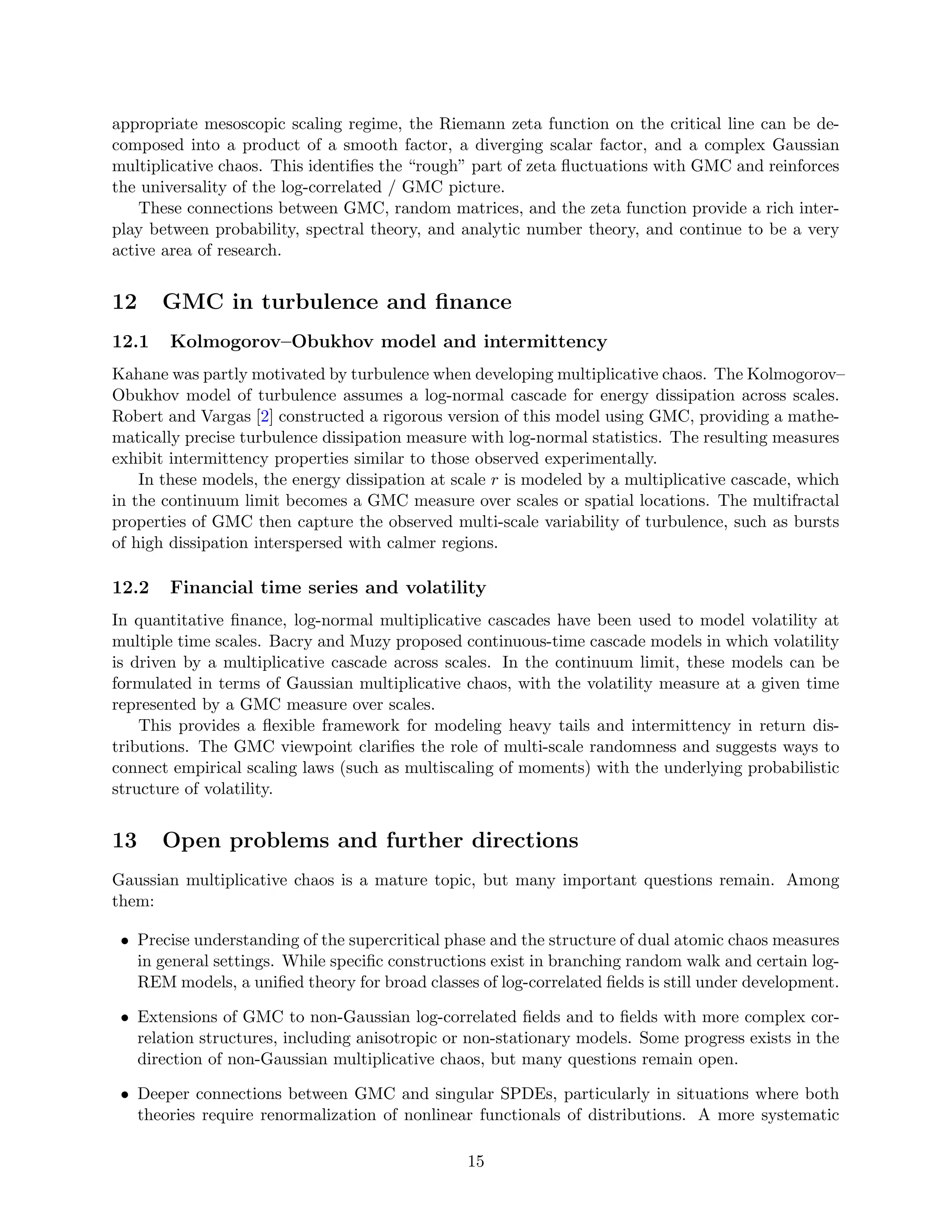 appropriate mesoscopic scaling regime, the Riemann zeta function on the critical line can be de-
composed into a product of a smooth factor, a diverging scalar factor, and a complex Gaussian
multiplicative chaos. This identifies the “rough” part of zeta fluctuations with GMC and reinforces
the universality of the log-correlated / GMC picture.
These connections between GMC, random matrices, and the zeta function provide a rich inter-
play between probability, spectral theory, and analytic number theory, and continue to be a very
active area of research.
12 GMC in turbulence and finance
12.1 Kolmogorov–Obukhov model and intermittency
Kahane was partly motivated by turbulence when developing multiplicative chaos. The Kolmogorov–
Obukhov model of turbulence assumes a log-normal cascade for energy dissipation across scales.
Robert and Vargas [2] constructed a rigorous version of this model using GMC, providing a mathe-
matically precise turbulence dissipation measure with log-normal statistics. The resulting measures
exhibit intermittency properties similar to those observed experimentally.
In these models, the energy dissipation at scale r is modeled by a multiplicative cascade, which
in the continuum limit becomes a GMC measure over scales or spatial locations. The multifractal
properties of GMC then capture the observed multi-scale variability of turbulence, such as bursts
of high dissipation interspersed with calmer regions.
12.2 Financial time series and volatility
In quantitative finance, log-normal multiplicative cascades have been used to model volatility at
multiple time scales. Bacry and Muzy proposed continuous-time cascade models in which volatility
is driven by a multiplicative cascade across scales. In the continuum limit, these models can be
formulated in terms of Gaussian multiplicative chaos, with the volatility measure at a given time
represented by a GMC measure over scales.
This provides a flexible framework for modeling heavy tails and intermittency in return dis-
tributions. The GMC viewpoint clarifies the role of multi-scale randomness and suggests ways to
connect empirical scaling laws (such as multiscaling of moments) with the underlying probabilistic
structure of volatility.
13 Open problems and further directions
Gaussian multiplicative chaos is a mature topic, but many important questions remain. Among
them:
• Precise understanding of the supercritical phase and the structure of dual atomic chaos measures
in general settings. While specific constructions exist in branching random walk and certain log-
REM models, a unified theory for broad classes of log-correlated fields is still under development.
• Extensions of GMC to non-Gaussian log-correlated fields and to fields with more complex cor-
relation structures, including anisotropic or non-stationary models. Some progress exists in the
direction of non-Gaussian multiplicative chaos, but many questions remain open.
• Deeper connections between GMC and singular SPDEs, particularly in situations where both
theories require renormalization of nonlinear functionals of distributions. A more systematic
15
 