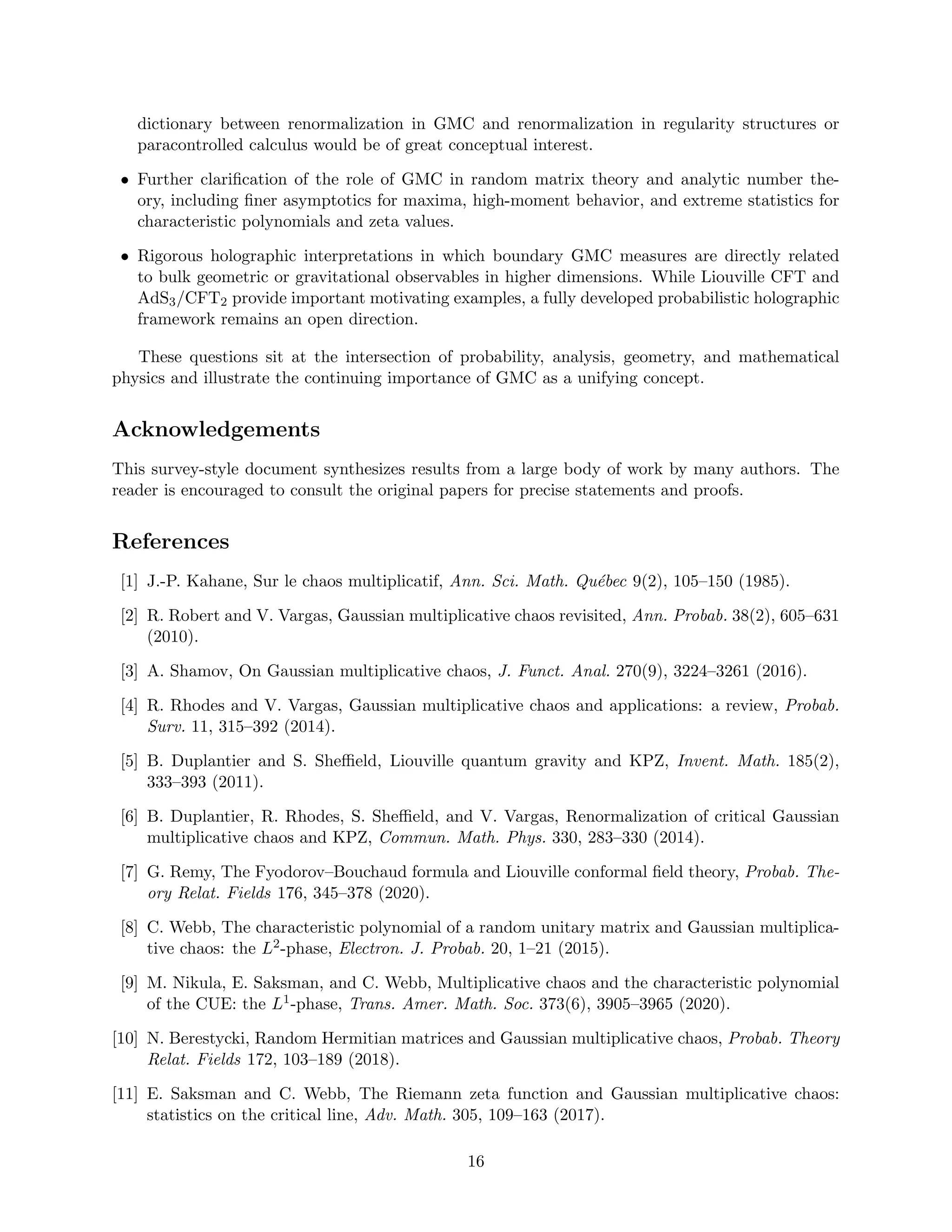 dictionary between renormalization in GMC and renormalization in regularity structures or
paracontrolled calculus would be of great conceptual interest.
• Further clarification of the role of GMC in random matrix theory and analytic number the-
ory, including finer asymptotics for maxima, high-moment behavior, and extreme statistics for
characteristic polynomials and zeta values.
• Rigorous holographic interpretations in which boundary GMC measures are directly related
to bulk geometric or gravitational observables in higher dimensions. While Liouville CFT and
AdS3/CFT2 provide important motivating examples, a fully developed probabilistic holographic
framework remains an open direction.
These questions sit at the intersection of probability, analysis, geometry, and mathematical
physics and illustrate the continuing importance of GMC as a unifying concept.
Acknowledgements
This survey-style document synthesizes results from a large body of work by many authors. The
reader is encouraged to consult the original papers for precise statements and proofs.
References
[1] J.-P. Kahane, Sur le chaos multiplicatif, Ann. Sci. Math. Québec 9(2), 105–150 (1985).
[2] R. Robert and V. Vargas, Gaussian multiplicative chaos revisited, Ann. Probab. 38(2), 605–631
(2010).
[3] A. Shamov, On Gaussian multiplicative chaos, J. Funct. Anal. 270(9), 3224–3261 (2016).
[4] R. Rhodes and V. Vargas, Gaussian multiplicative chaos and applications: a review, Probab.
Surv. 11, 315–392 (2014).
[5] B. Duplantier and S. Sheffield, Liouville quantum gravity and KPZ, Invent. Math. 185(2),
333–393 (2011).
[6] B. Duplantier, R. Rhodes, S. Sheffield, and V. Vargas, Renormalization of critical Gaussian
multiplicative chaos and KPZ, Commun. Math. Phys. 330, 283–330 (2014).
[7] G. Remy, The Fyodorov–Bouchaud formula and Liouville conformal field theory, Probab. The-
ory Relat. Fields 176, 345–378 (2020).
[8] C. Webb, The characteristic polynomial of a random unitary matrix and Gaussian multiplica-
tive chaos: the L2-phase, Electron. J. Probab. 20, 1–21 (2015).
[9] M. Nikula, E. Saksman, and C. Webb, Multiplicative chaos and the characteristic polynomial
of the CUE: the L1-phase, Trans. Amer. Math. Soc. 373(6), 3905–3965 (2020).
[10] N. Berestycki, Random Hermitian matrices and Gaussian multiplicative chaos, Probab. Theory
Relat. Fields 172, 103–189 (2018).
[11] E. Saksman and C. Webb, The Riemann zeta function and Gaussian multiplicative chaos:
statistics on the critical line, Adv. Math. 305, 109–163 (2017).
16
 