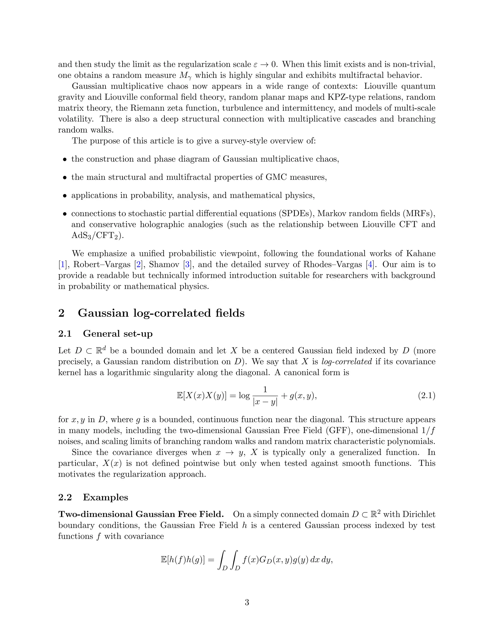 and then study the limit as the regularization scale ε → 0. When this limit exists and is non-trivial,
one obtains a random measure Mγ which is highly singular and exhibits multifractal behavior.
Gaussian multiplicative chaos now appears in a wide range of contexts: Liouville quantum
gravity and Liouville conformal field theory, random planar maps and KPZ-type relations, random
matrix theory, the Riemann zeta function, turbulence and intermittency, and models of multi-scale
volatility. There is also a deep structural connection with multiplicative cascades and branching
random walks.
The purpose of this article is to give a survey-style overview of:
• the construction and phase diagram of Gaussian multiplicative chaos,
• the main structural and multifractal properties of GMC measures,
• applications in probability, analysis, and mathematical physics,
• connections to stochastic partial differential equations (SPDEs), Markov random fields (MRFs),
and conservative holographic analogies (such as the relationship between Liouville CFT and
AdS3/CFT2).
We emphasize a unified probabilistic viewpoint, following the foundational works of Kahane
[1], Robert–Vargas [2], Shamov [3], and the detailed survey of Rhodes–Vargas [4]. Our aim is to
provide a readable but technically informed introduction suitable for researchers with background
in probability or mathematical physics.
2 Gaussian log-correlated fields
2.1 General set-up
Let D ⊂ Rd be a bounded domain and let X be a centered Gaussian field indexed by D (more
precisely, a Gaussian random distribution on D). We say that X is log-correlated if its covariance
kernel has a logarithmic singularity along the diagonal. A canonical form is
E[X(x)X(y)] = log
1
|x − y|
+ g(x, y), (2.1)
for x, y in D, where g is a bounded, continuous function near the diagonal. This structure appears
in many models, including the two-dimensional Gaussian Free Field (GFF), one-dimensional 1/f
noises, and scaling limits of branching random walks and random matrix characteristic polynomials.
Since the covariance diverges when x → y, X is typically only a generalized function. In
particular, X(x) is not defined pointwise but only when tested against smooth functions. This
motivates the regularization approach.
2.2 Examples
Two-dimensional Gaussian Free Field. On a simply connected domain D ⊂ R2 with Dirichlet
boundary conditions, the Gaussian Free Field h is a centered Gaussian process indexed by test
functions f with covariance
E[h(f)h(g)] =
Z
D
Z
D
f(x)GD(x, y)g(y) dx dy,
3
 