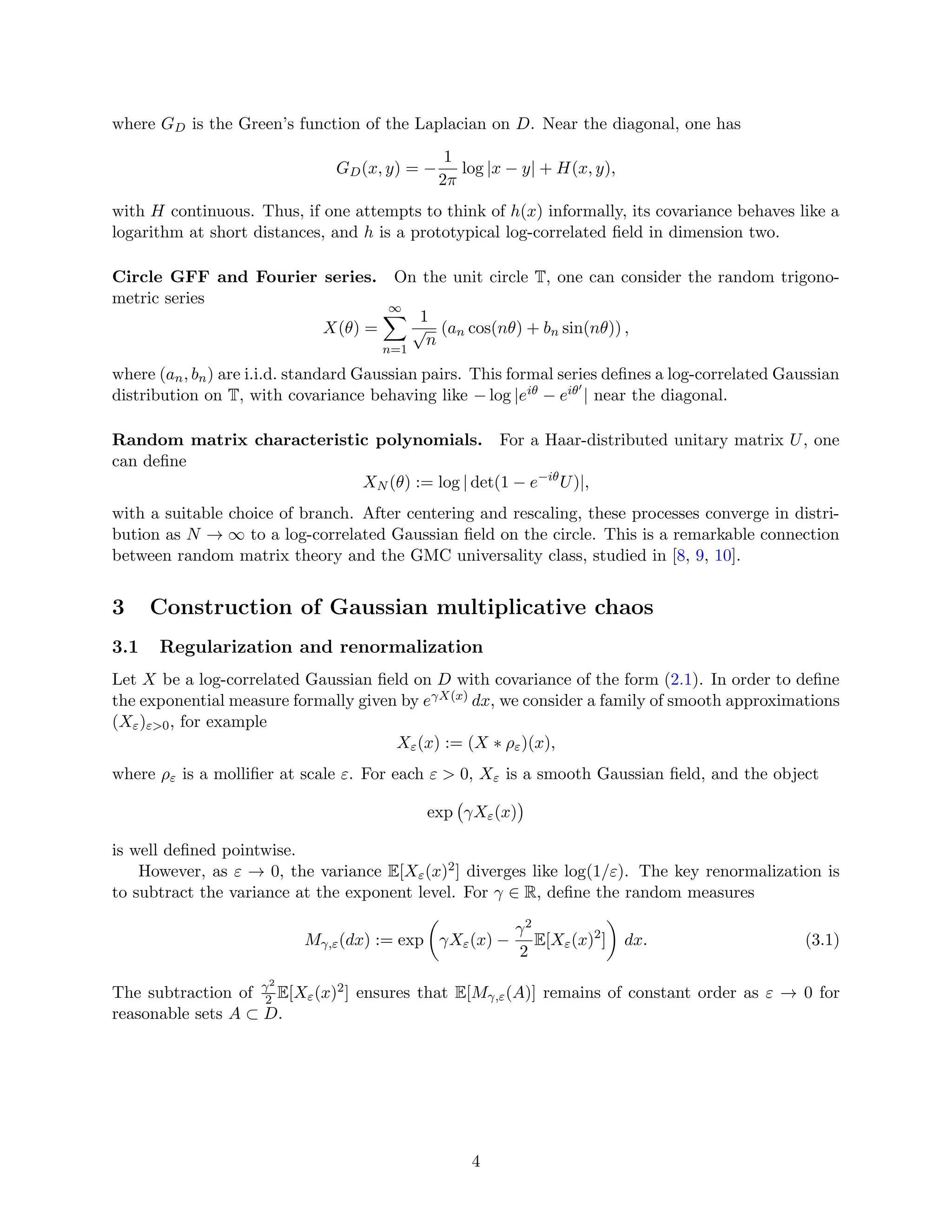 where GD is the Green’s function of the Laplacian on D. Near the diagonal, one has
GD(x, y) = −
1
2π
log |x − y| + H(x, y),
with H continuous. Thus, if one attempts to think of h(x) informally, its covariance behaves like a
logarithm at short distances, and h is a prototypical log-correlated field in dimension two.
Circle GFF and Fourier series. On the unit circle T, one can consider the random trigono-
metric series
X(θ) =
∞
X
n=1
1
√
n
(an cos(nθ) + bn sin(nθ)) ,
where (an, bn) are i.i.d. standard Gaussian pairs. This formal series defines a log-correlated Gaussian
distribution on T, with covariance behaving like − log |eiθ − eiθ′
| near the diagonal.
Random matrix characteristic polynomials. For a Haar-distributed unitary matrix U, one
can define
XN (θ) := log | det(1 − e−iθ
U)|,
with a suitable choice of branch. After centering and rescaling, these processes converge in distri-
bution as N → ∞ to a log-correlated Gaussian field on the circle. This is a remarkable connection
between random matrix theory and the GMC universality class, studied in [8, 9, 10].
3 Construction of Gaussian multiplicative chaos
3.1 Regularization and renormalization
Let X be a log-correlated Gaussian field on D with covariance of the form (2.1). In order to define
the exponential measure formally given by eγX(x) dx, we consider a family of smooth approximations
(Xε)ε0, for example
Xε(x) := (X ∗ ρε)(x),
where ρε is a mollifier at scale ε. For each ε  0, Xε is a smooth Gaussian field, and the object
exp γXε(x)

is well defined pointwise.
However, as ε → 0, the variance E[Xε(x)2] diverges like log(1/ε). The key renormalization is
to subtract the variance at the exponent level. For γ ∈ R, define the random measures
Mγ,ε(dx) := exp

γXε(x) −
γ2
2
E[Xε(x)2
]

dx. (3.1)
The subtraction of γ2
2 E[Xε(x)2] ensures that E[Mγ,ε(A)] remains of constant order as ε → 0 for
reasonable sets A ⊂ D.
4
 