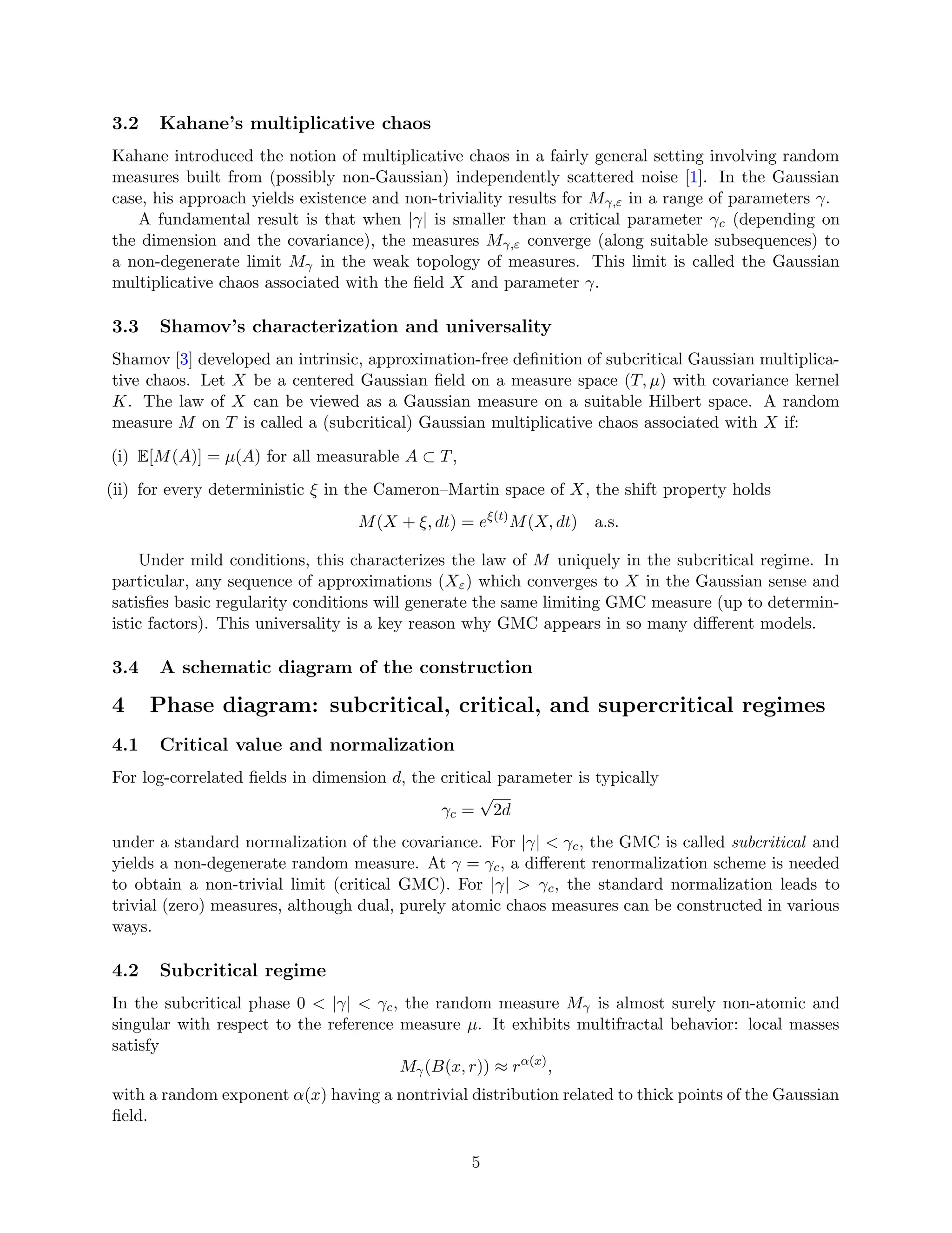 3.2 Kahane’s multiplicative chaos
Kahane introduced the notion of multiplicative chaos in a fairly general setting involving random
measures built from (possibly non-Gaussian) independently scattered noise [1]. In the Gaussian
case, his approach yields existence and non-triviality results for Mγ,ε in a range of parameters γ.
A fundamental result is that when |γ| is smaller than a critical parameter γc (depending on
the dimension and the covariance), the measures Mγ,ε converge (along suitable subsequences) to
a non-degenerate limit Mγ in the weak topology of measures. This limit is called the Gaussian
multiplicative chaos associated with the field X and parameter γ.
3.3 Shamov’s characterization and universality
Shamov [3] developed an intrinsic, approximation-free definition of subcritical Gaussian multiplica-
tive chaos. Let X be a centered Gaussian field on a measure space (T, µ) with covariance kernel
K. The law of X can be viewed as a Gaussian measure on a suitable Hilbert space. A random
measure M on T is called a (subcritical) Gaussian multiplicative chaos associated with X if:
(i) E[M(A)] = µ(A) for all measurable A ⊂ T,
(ii) for every deterministic ξ in the Cameron–Martin space of X, the shift property holds
M(X + ξ, dt) = eξ(t)
M(X, dt) a.s.
Under mild conditions, this characterizes the law of M uniquely in the subcritical regime. In
particular, any sequence of approximations (Xε) which converges to X in the Gaussian sense and
satisfies basic regularity conditions will generate the same limiting GMC measure (up to determin-
istic factors). This universality is a key reason why GMC appears in so many different models.
3.4 A schematic diagram of the construction
4 Phase diagram: subcritical, critical, and supercritical regimes
4.1 Critical value and normalization
For log-correlated fields in dimension d, the critical parameter is typically
γc =
√
2d
under a standard normalization of the covariance. For |γ|  γc, the GMC is called subcritical and
yields a non-degenerate random measure. At γ = γc, a different renormalization scheme is needed
to obtain a non-trivial limit (critical GMC). For |γ|  γc, the standard normalization leads to
trivial (zero) measures, although dual, purely atomic chaos measures can be constructed in various
ways.
4.2 Subcritical regime
In the subcritical phase 0  |γ|  γc, the random measure Mγ is almost surely non-atomic and
singular with respect to the reference measure µ. It exhibits multifractal behavior: local masses
satisfy
Mγ(B(x, r)) ≈ rα(x)
,
with a random exponent α(x) having a nontrivial distribution related to thick points of the Gaussian
field.
5
 