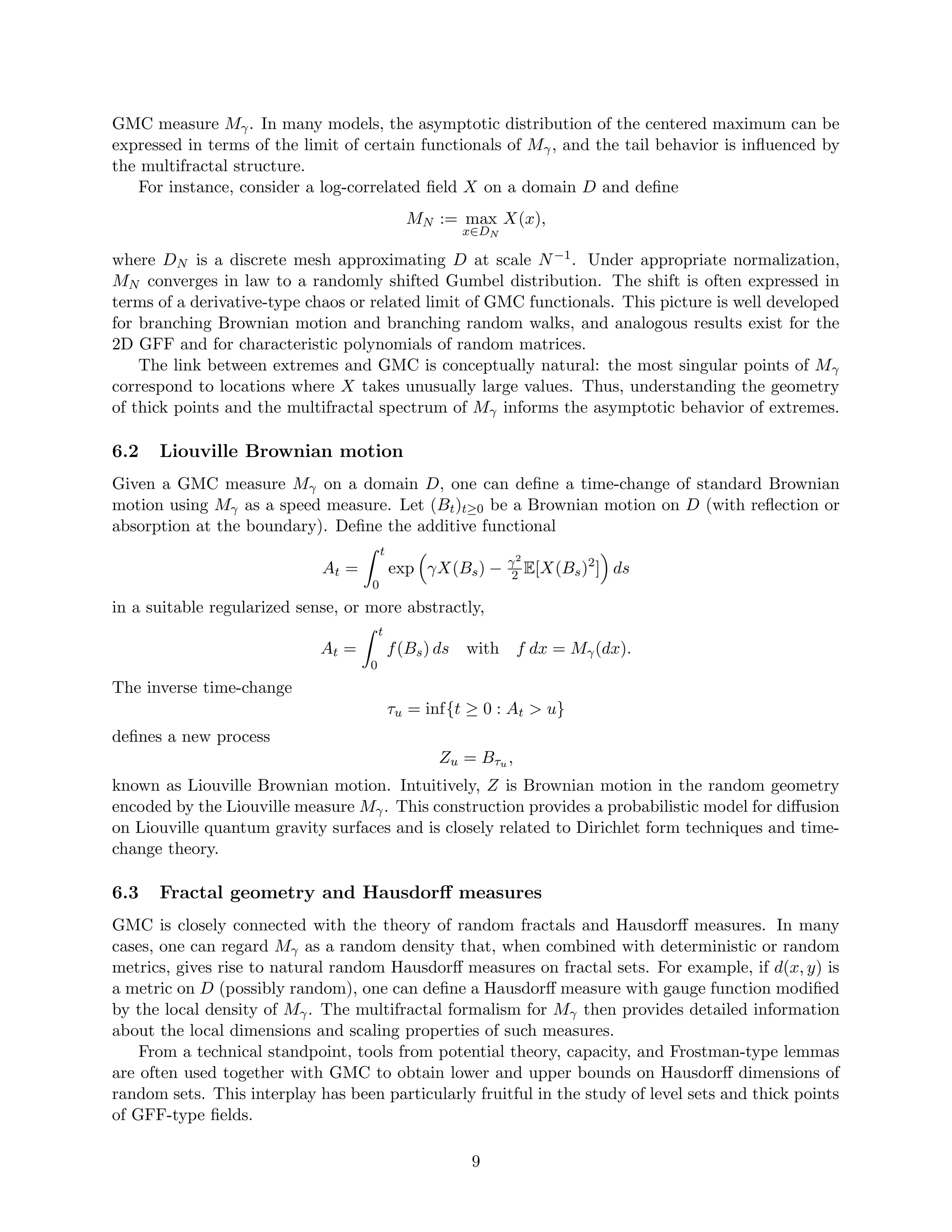 GMC measure Mγ. In many models, the asymptotic distribution of the centered maximum can be
expressed in terms of the limit of certain functionals of Mγ, and the tail behavior is influenced by
the multifractal structure.
For instance, consider a log-correlated field X on a domain D and define
MN := max
x∈DN
X(x),
where DN is a discrete mesh approximating D at scale N−1. Under appropriate normalization,
MN converges in law to a randomly shifted Gumbel distribution. The shift is often expressed in
terms of a derivative-type chaos or related limit of GMC functionals. This picture is well developed
for branching Brownian motion and branching random walks, and analogous results exist for the
2D GFF and for characteristic polynomials of random matrices.
The link between extremes and GMC is conceptually natural: the most singular points of Mγ
correspond to locations where X takes unusually large values. Thus, understanding the geometry
of thick points and the multifractal spectrum of Mγ informs the asymptotic behavior of extremes.
6.2 Liouville Brownian motion
Given a GMC measure Mγ on a domain D, one can define a time-change of standard Brownian
motion using Mγ as a speed measure. Let (Bt)t≥0 be a Brownian motion on D (with reflection or
absorption at the boundary). Define the additive functional
At =
Z t
0
exp

γX(Bs) − γ2
2 E[X(Bs)2
]

ds
in a suitable regularized sense, or more abstractly,
At =
Z t
0
f(Bs) ds with f dx = Mγ(dx).
The inverse time-change
τu = inf{t ≥ 0 : At  u}
defines a new process
Zu = Bτu ,
known as Liouville Brownian motion. Intuitively, Z is Brownian motion in the random geometry
encoded by the Liouville measure Mγ. This construction provides a probabilistic model for diffusion
on Liouville quantum gravity surfaces and is closely related to Dirichlet form techniques and time-
change theory.
6.3 Fractal geometry and Hausdorff measures
GMC is closely connected with the theory of random fractals and Hausdorff measures. In many
cases, one can regard Mγ as a random density that, when combined with deterministic or random
metrics, gives rise to natural random Hausdorff measures on fractal sets. For example, if d(x, y) is
a metric on D (possibly random), one can define a Hausdorff measure with gauge function modified
by the local density of Mγ. The multifractal formalism for Mγ then provides detailed information
about the local dimensions and scaling properties of such measures.
From a technical standpoint, tools from potential theory, capacity, and Frostman-type lemmas
are often used together with GMC to obtain lower and upper bounds on Hausdorff dimensions of
random sets. This interplay has been particularly fruitful in the study of level sets and thick points
of GFF-type fields.
9
 