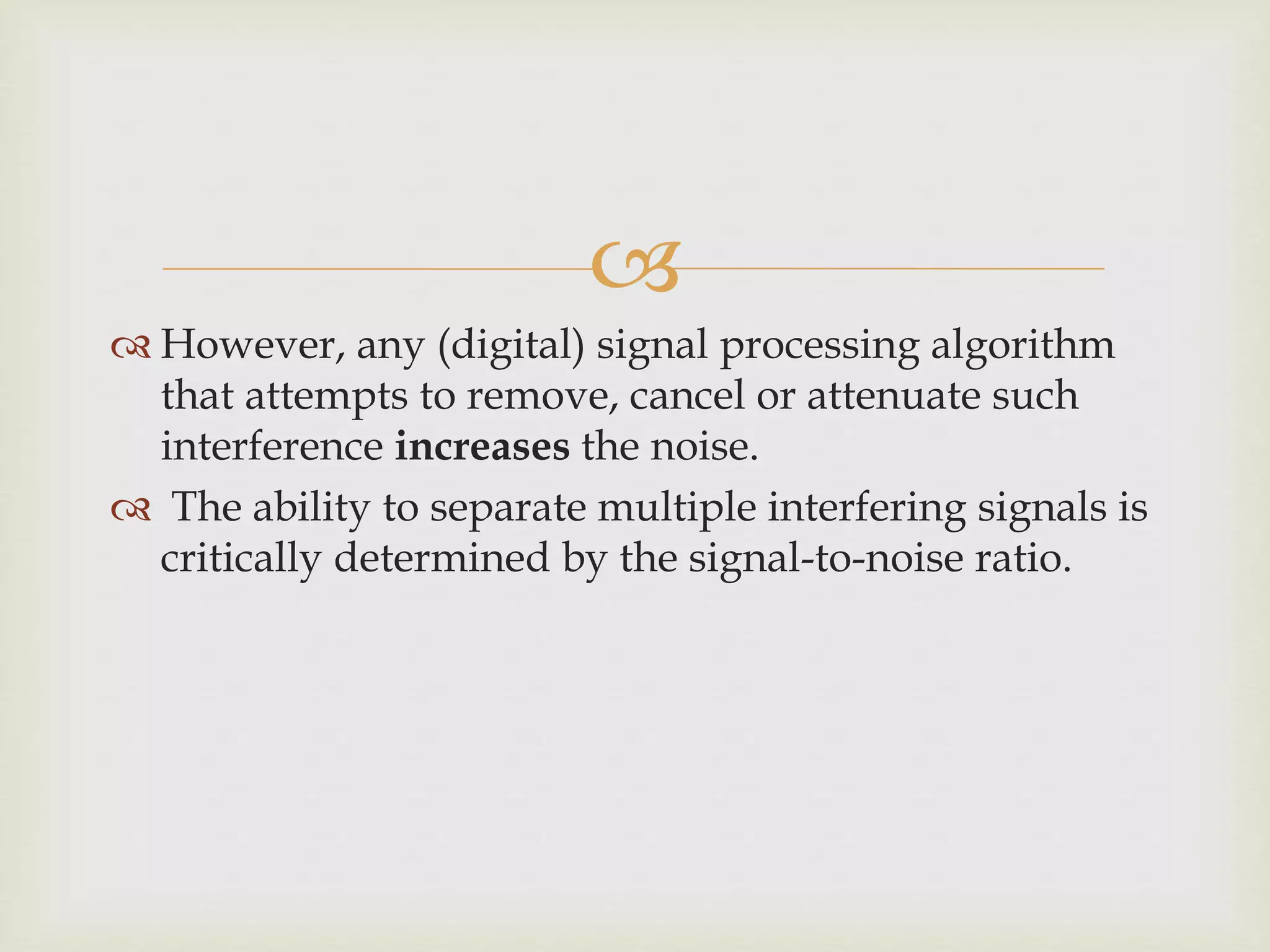 
 However, any (digital) signal processing algorithm
that attempts to remove, cancel or attenuate such
interference increases the noise.
 The ability to separate multiple interfering signals is
critically determined by the signal-to-noise ratio.
 